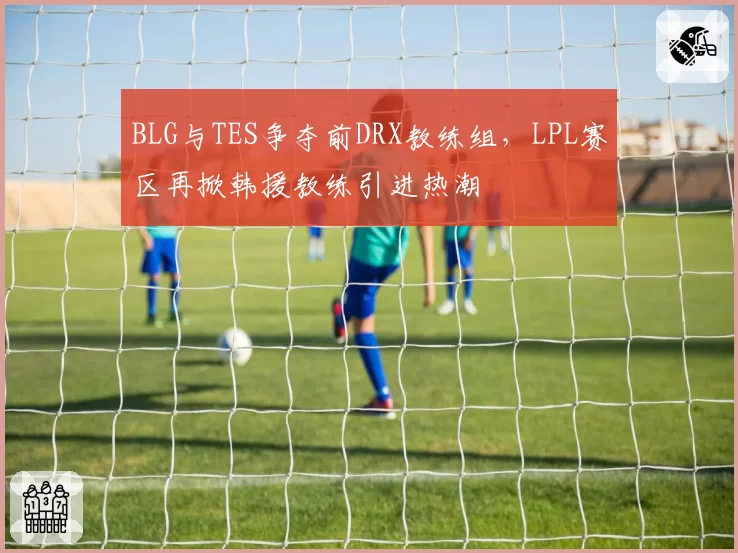 BLG与TES争夺前DRX教练组,LPL赛区再掀韩援教练引进热潮