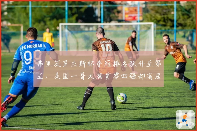 弗里茨罗杰斯杯夺冠排名跃升至第五,美国一哥大满贯零四强却高居前十再引争议