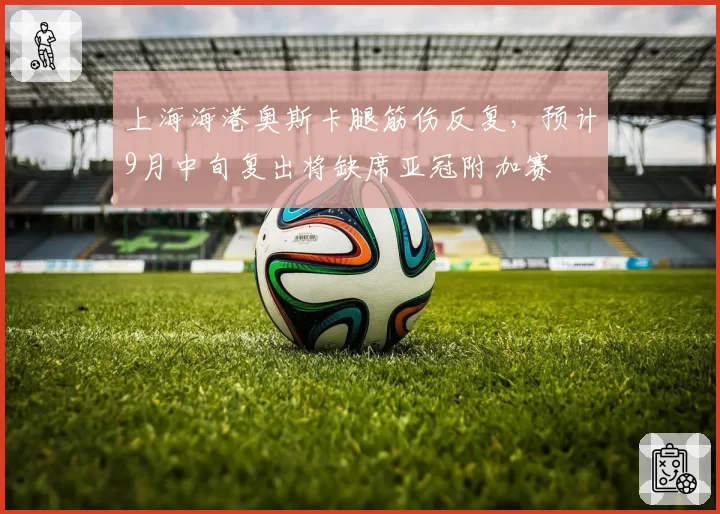 上海海港奥斯卡腿筋伤反复,预计9月中旬复出将缺席亚冠附加赛