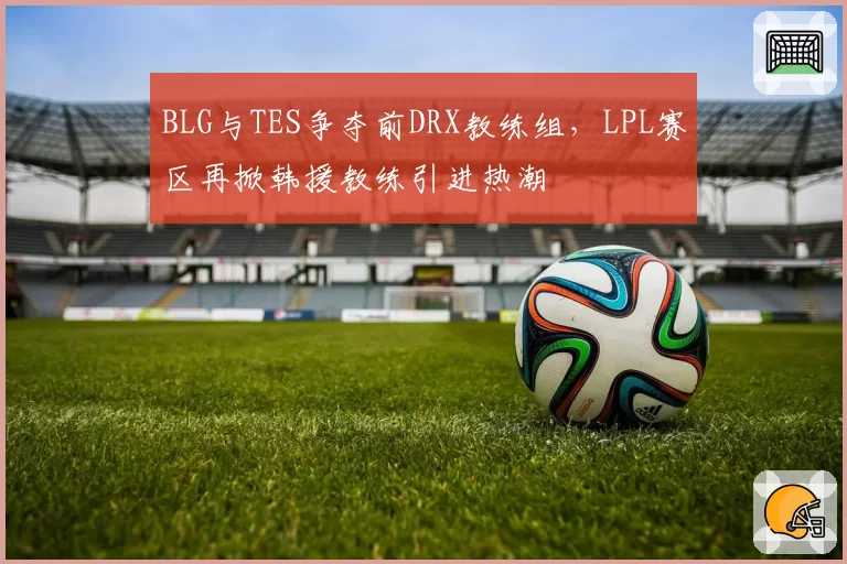 BLG与TES争夺前DRX教练组,LPL赛区再掀韩援教练引进热潮