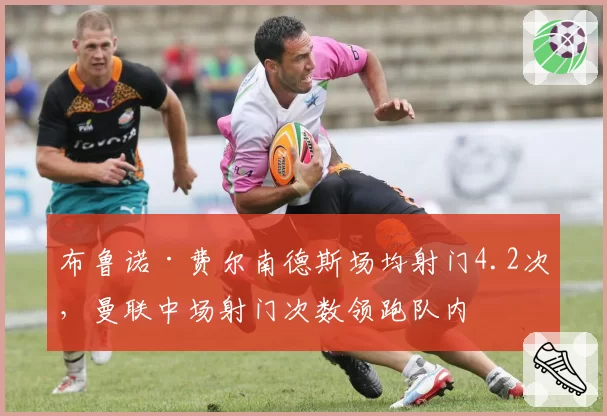 布鲁诺·费尔南德斯场均射门4.2次,曼联中场射门次数领跑队内