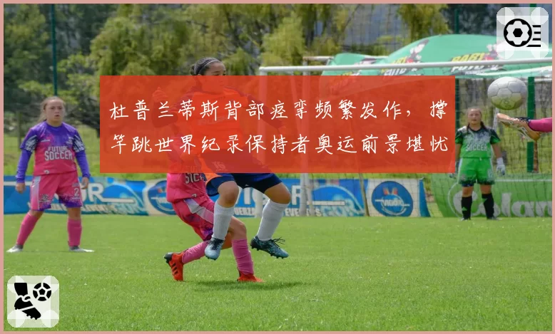 杜普兰蒂斯背部痉挛频繁发作，撑竿跳世界纪录保持者奥运前景堪忧