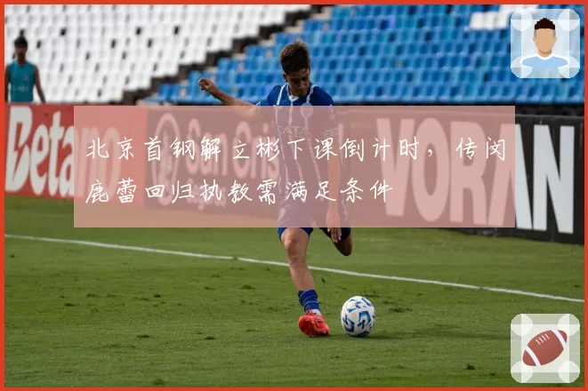 北京首钢解立彬下课倒计时,传闵鹿蕾回归执教需满足条件