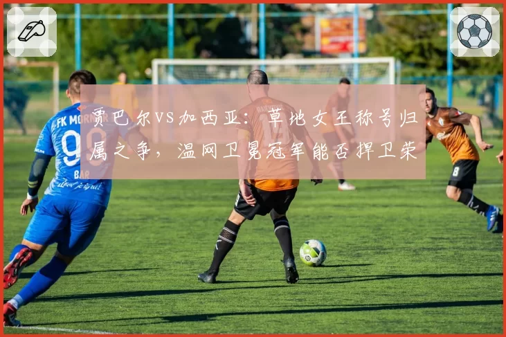 贾巴尔vs加西亚:草地女王称号归属之争,温网卫冕冠军能否捍卫荣耀