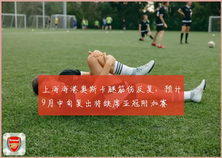 上海海港奥斯卡腿筋伤反复，预计9月中旬复出将缺席亚冠附加赛