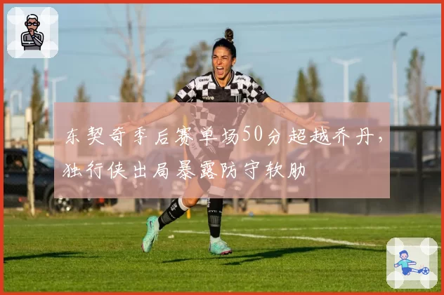 东契奇季后赛单场50分超越乔丹,独行侠出局暴露防守软肋