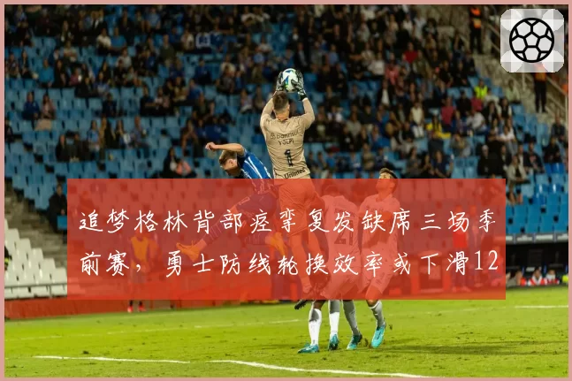 追梦格林背部痉挛复发缺席三场季前赛，勇士防线轮换效率或下滑12%