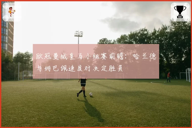 欧冠曼城皇马小组赛前瞻:哈兰德与姆巴佩速度对决定胜负