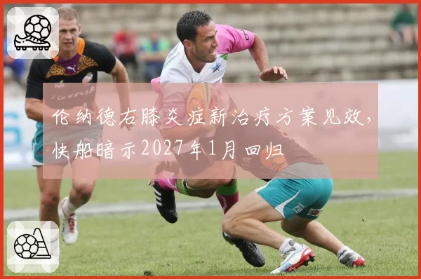 伦纳德右膝炎症新治疗方案见效,快船暗示2027年1月回归