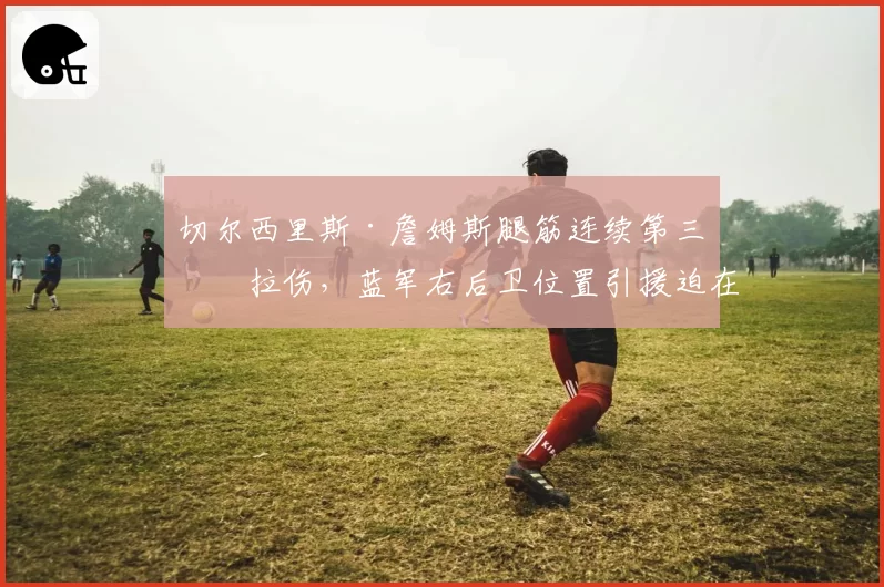 切尔西里斯·詹姆斯腿筋连续第三次拉伤，蓝军右后卫位置引援迫在眉睫