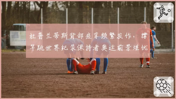 杜普兰蒂斯背部痉挛频繁发作,撑竿跳世界纪录保持者奥运前景堪忧