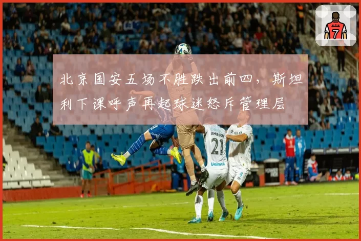 北京国安五场不胜跌出前四,斯坦利下课呼声再起球迷怒斥管理层