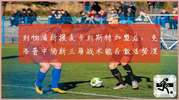 利物浦新援麦卡利斯特加盟后,克洛普中场新三角战术能否激活努涅斯?