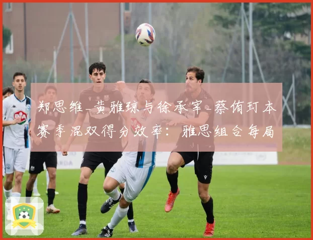 郑思维_黄雅琼与徐承宰_蔡侑玎本赛季混双得分效率：雅思组合每局得分21.5分对韩国组合20.8分