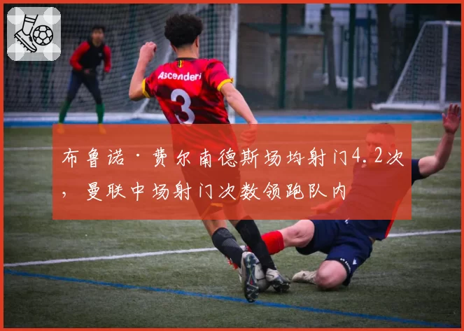 布鲁诺·费尔南德斯场均射门4.2次，曼联中场射门次数领跑队内
