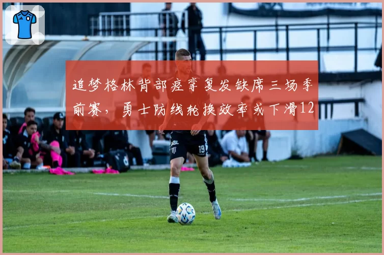 追梦格林背部痉挛复发缺席三场季前赛,勇士防线轮换效率或下滑12%