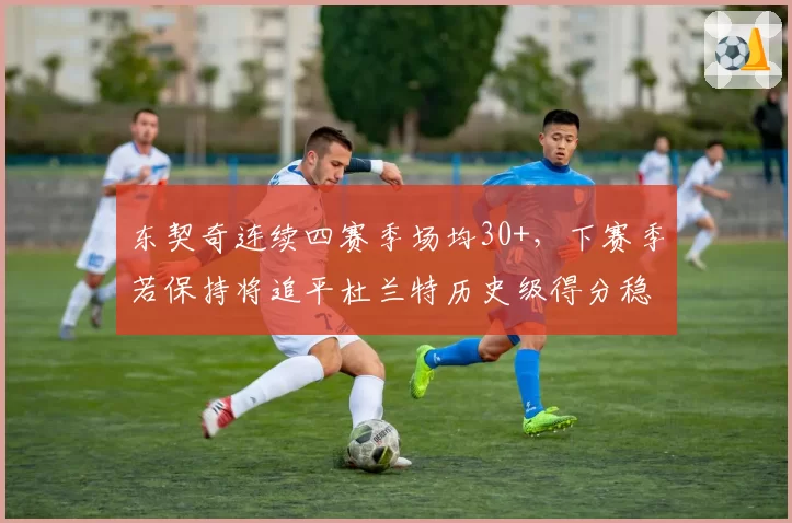 东契奇连续四赛季场均30+,下赛季若保持将追平杜兰特历史级得分稳定性
