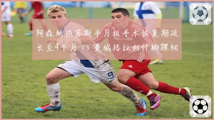 阿森纳热苏斯半月板手术恢复期延长至4个月 vs 曼城格拉利什脚踝韧带损伤休战6周,枪手锋线引援紧迫性远超蓝月亮