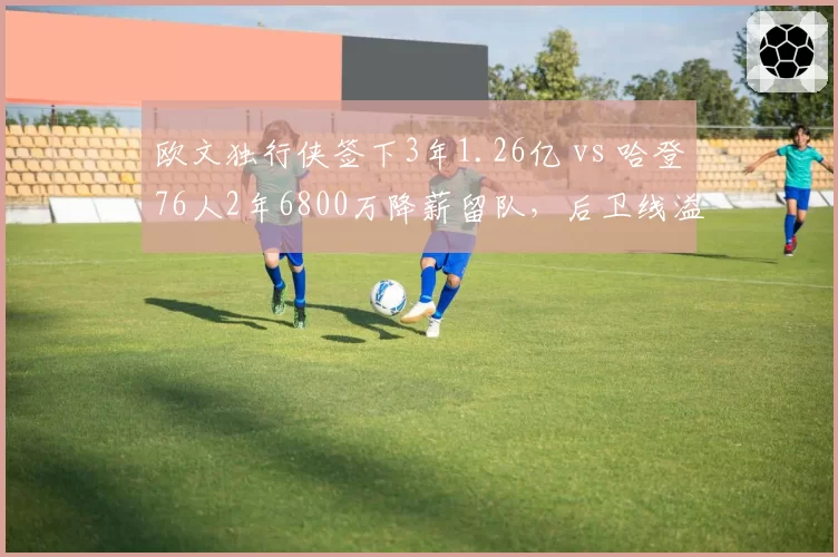 欧文独行侠签下3年1.26亿 vs 哈登76人2年6800万降薪留队，后卫线溢价合同谁更值？