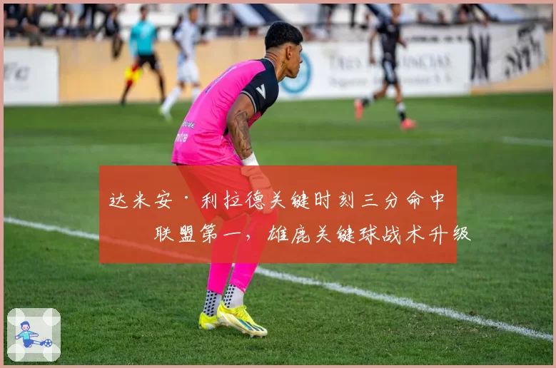 达米安·利拉德关键时刻三分命中率联盟第一,雄鹿关键球战术升级