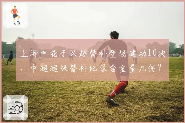 上海申花于汉超替补登场建功10次,中超超级替补纪录含金量几何?