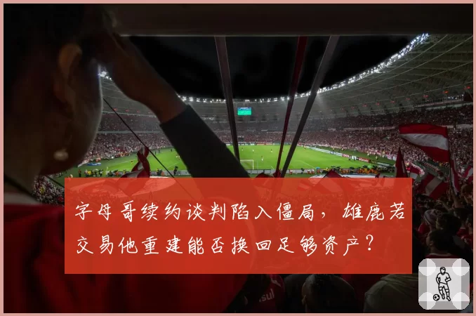字母哥续约谈判陷入僵局，雄鹿若交易他重建能否换回足够资产？