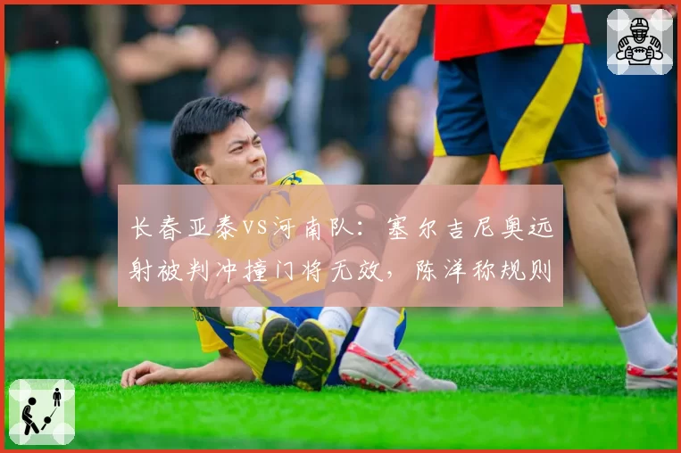 长春亚泰vs河南队:塞尔吉尼奥远射被判冲撞门将无效,陈洋称规则解释前后矛盾