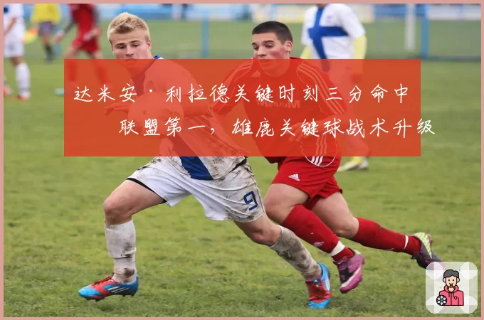 达米安·利拉德关键时刻三分命中率联盟第一，雄鹿关键球战术升级