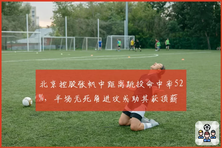 北京控股张帆中距离跳投命中率52%，半场无死角进攻或助其获顶薪