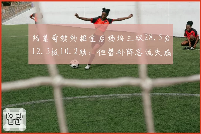 约基奇续约掘金后场均三双28.5分12.3板10.2助,但替补阵容流失成卫冕短板