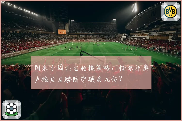 国米小因扎吉轮换策略,恰尔汗奥卢拖后后腰防守硬度几何?