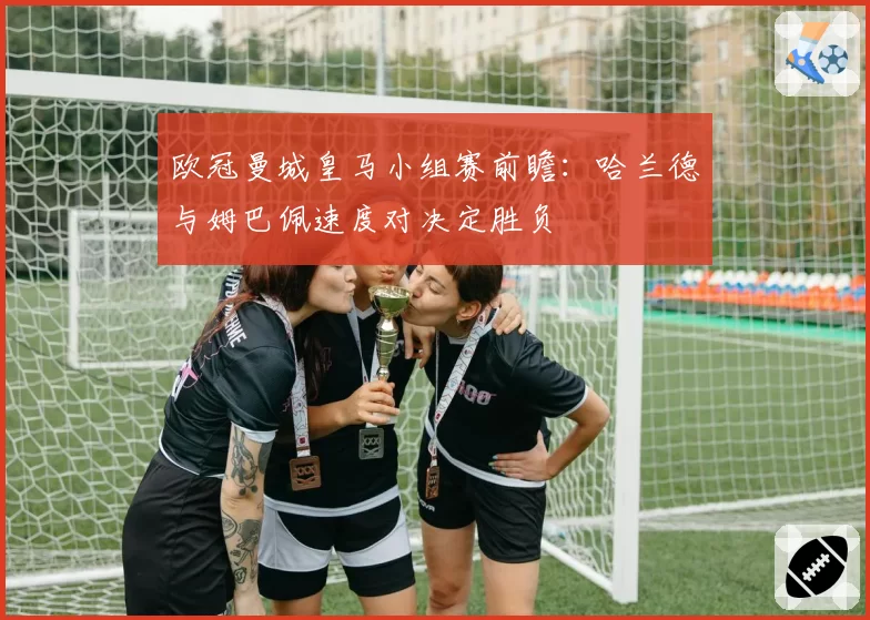 欧冠曼城皇马小组赛前瞻：哈兰德与姆巴佩速度对决定胜负