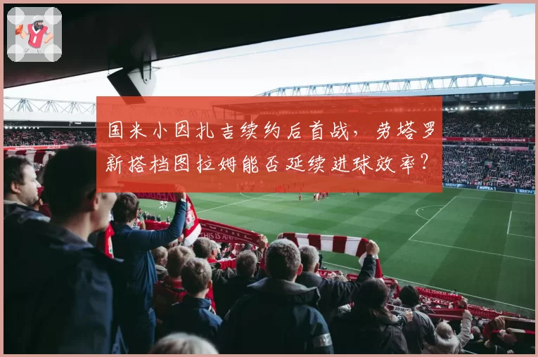 国米小因扎吉续约后首战，劳塔罗新搭档图拉姆能否延续进球效率？
