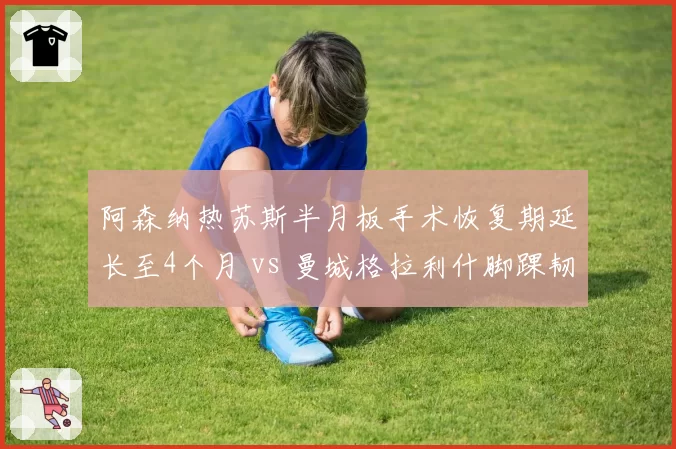 阿森纳热苏斯半月板手术恢复期延长至4个月 vs 曼城格拉利什脚踝韧带损伤休战6周，枪手锋线引援紧迫性远超蓝月亮