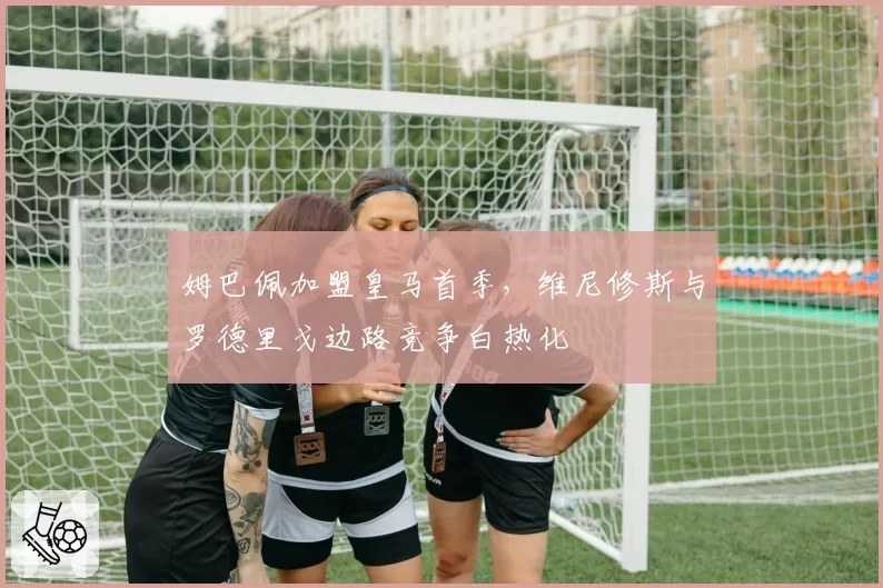 姆巴佩加盟皇马首季,维尼修斯与罗德里戈边路竞争白热化