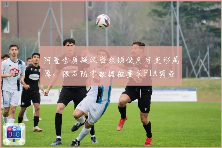 阿隆索质疑汉密尔顿使用可变形尾翼，银石防守数据被要求FIA调查