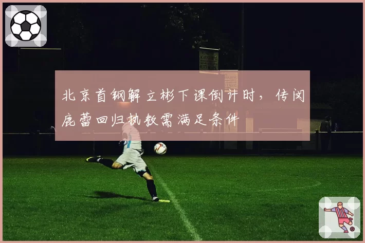 北京首钢解立彬下课倒计时，传闵鹿蕾回归执教需满足条件