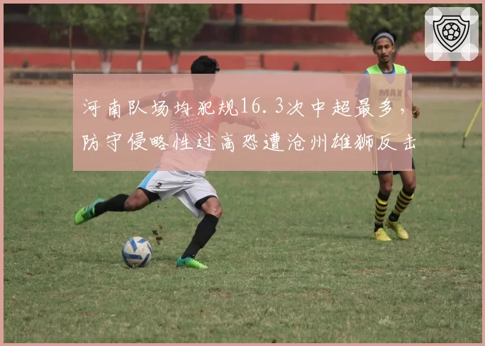 河南队场均犯规16.3次中超最多,防守侵略性过高恐遭沧州雄狮反击惩罚
