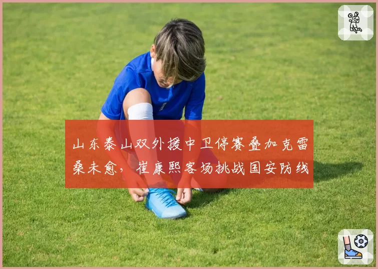 山东泰山双外援中卫停赛叠加克雷桑未愈,崔康熙客场挑战国安防线还能靠谁?